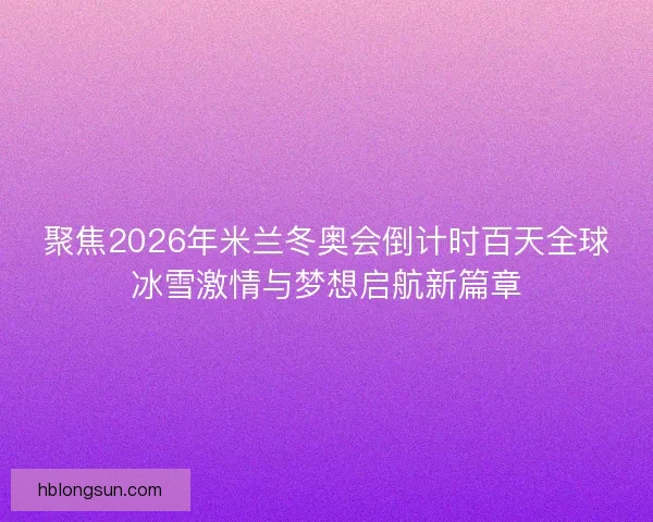 聚焦2026年米兰冬奥会倒计时百天全球冰雪激情与梦想启航新篇章 聚焦2026年米兰冬奥会倒计时百天全球冰雪激情与梦想启航新篇章