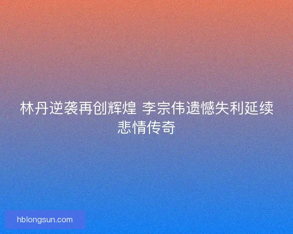 林丹逆袭再创辉煌 李宗伟遗憾失利延续悲情传奇