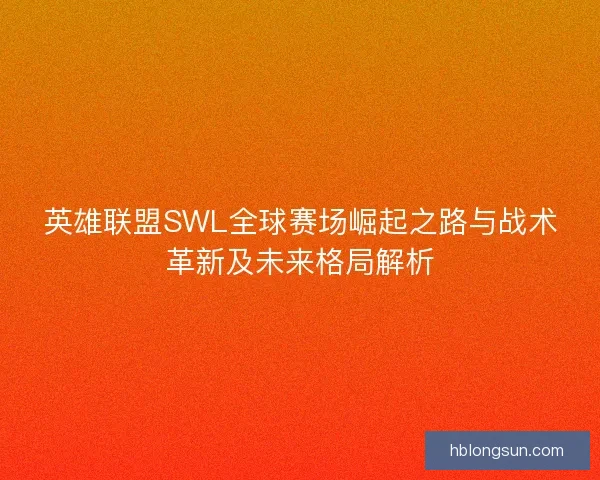 英雄联盟SWL全球赛场崛起之路与战术革新及未来格局解析