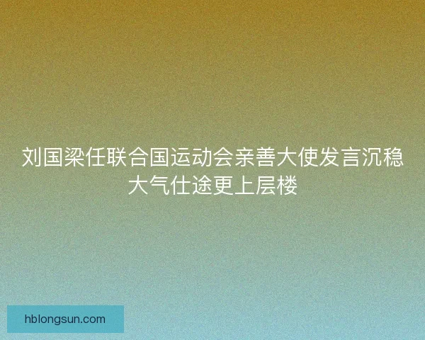 刘国梁任联合国运动会亲善大使发言沉稳大气仕途更上层楼