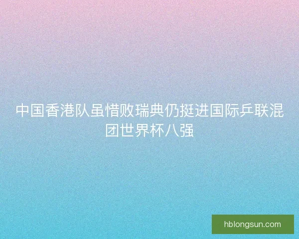 中国香港队虽惜败瑞典仍挺进国际乒联混团世界杯八强 中国香港队虽惜败瑞典仍挺进国际乒联混团世界杯八强