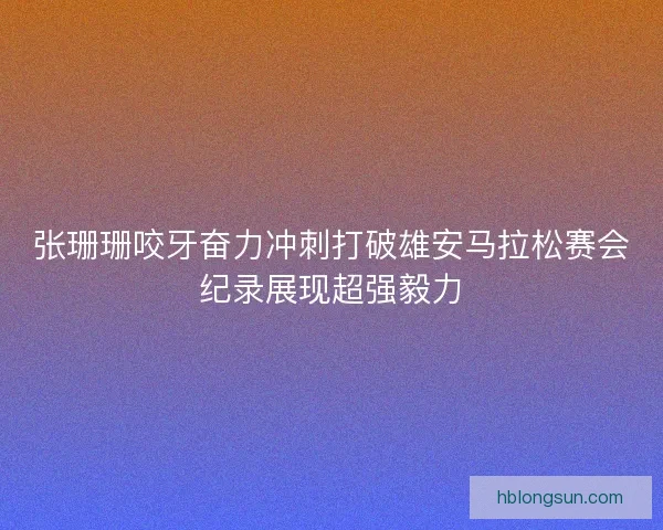 张珊珊咬牙奋力冲刺打破雄安马拉松赛会纪录展现超强毅力 张珊珊咬牙奋力冲刺打破雄安马拉松赛会纪录展现超强毅力