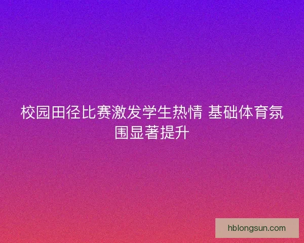 校园田径比赛激发学生热情 基础体育氛围显著提升 校园田径比赛激发学生热情 基础体育氛围显著提升