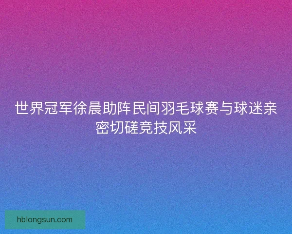 世界冠军徐晨助阵民间羽毛球赛与球迷亲密切磋竞技风采 世界冠军徐晨助阵民间羽毛球赛与球迷亲密切磋竞技风采