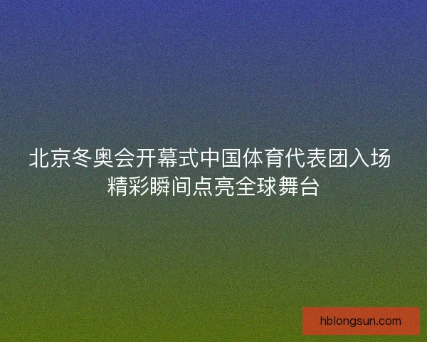 北京冬奥会开幕式中国体育代表团入场 精彩瞬间点亮全球舞台 北京冬奥会开幕式中国体育代表团入场 精彩瞬间点亮全球舞台