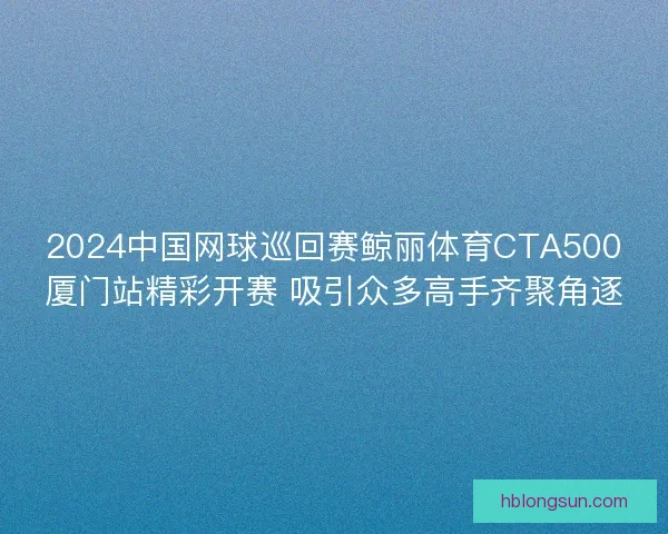 2024中国网球巡回赛鲸丽体育CTA500厦门站精彩开赛 吸引众多高手齐聚角逐 2024中国网球巡回赛鲸丽体育CTA500厦门站精彩开赛 吸引众多高手齐聚角逐