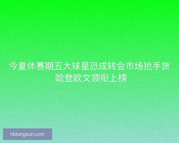 今夏休赛期五大球星恐成转会市场抢手货 哈登欧文领衔上榜 今夏休赛期五大球星恐成转会市场抢手货 哈登欧文领衔上榜