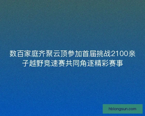 数百家庭齐聚云顶参加首届挑战2100亲子越野竞速赛共同角逐精彩赛事 数百家庭齐聚云顶参加首届挑战2100亲子越野竞速赛共同角逐精彩赛事