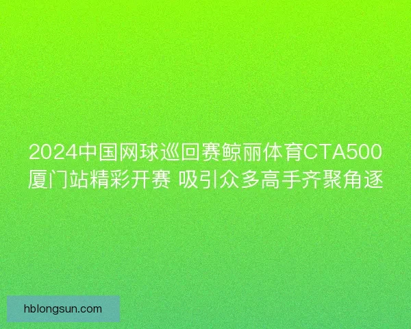 2024中国网球巡回赛鲸丽体育CTA500厦门站精彩开赛 吸引众多高手齐聚角逐 2024中国网球巡回赛鲸丽体育CTA500厦门站精彩开赛 吸引众多高手齐聚角逐