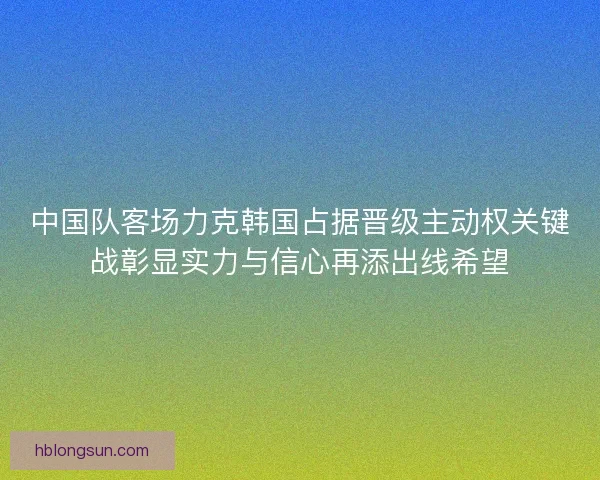 中国队客场力克韩国占据晋级主动权关键战彰显实力与信心再添出线希望
